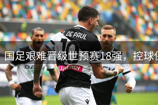国足艰难晋级世预赛18强，控球保守成命门